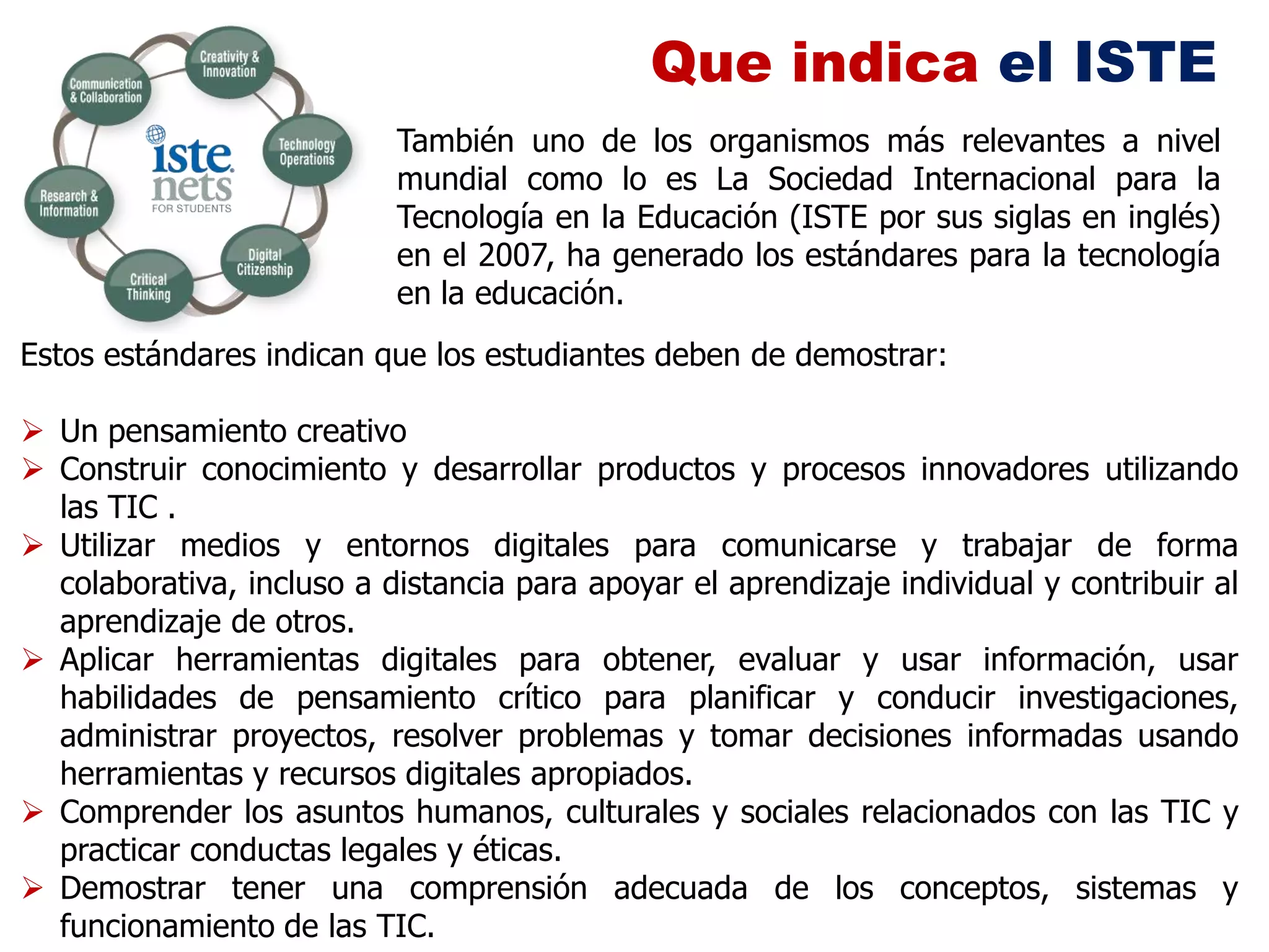 Que indica el ISTE
                           También uno de los organismos más relevantes a nivel
                           mundial como lo es La Sociedad Internacional para la
                           Tecnología en la Educación (ISTE por sus siglas en inglés)
                           en el 2007, ha generado los estándares para la tecnología
                           en la educación.
Estos estándares indican que los estudiantes deben de demostrar:

 Un pensamiento creativo
 Construir conocimiento y desarrollar productos y procesos innovadores utilizando
  las TIC .
 Utilizar medios y entornos digitales para comunicarse y trabajar de forma
  colaborativa, incluso a distancia para apoyar el aprendizaje individual y contribuir al
  aprendizaje de otros.
 Aplicar herramientas digitales para obtener, evaluar y usar información, usar
  habilidades de pensamiento crítico para planificar y conducir investigaciones,
  administrar proyectos, resolver problemas y tomar decisiones informadas usando
  herramientas y recursos digitales apropiados.
 Comprender los asuntos humanos, culturales y sociales relacionados con las TIC y
  practicar conductas legales y éticas.
 Demostrar tener una comprensión adecuada de los conceptos, sistemas y
  funcionamiento de las TIC.
 