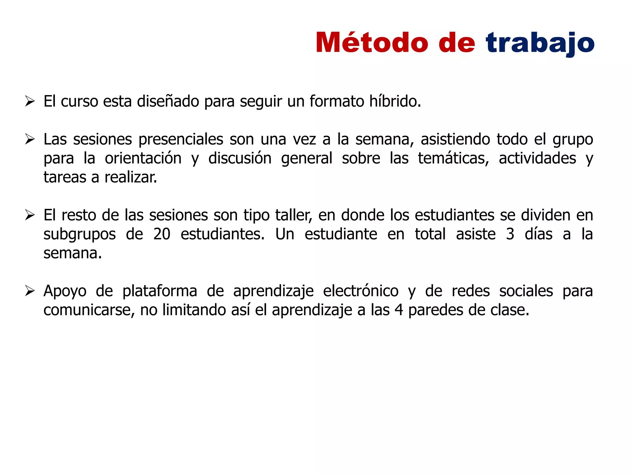 Método de trabajo
 El curso esta diseñado para seguir un formato híbrido.

 Las sesiones presenciales son una vez a la semana, asistiendo todo el grupo
  para la orientación y discusión general sobre las temáticas, actividades y
  tareas a realizar.

 El resto de las sesiones son tipo taller, en donde los estudiantes se dividen en
  subgrupos de 20 estudiantes. Un estudiante en total asiste 3 días a la
  semana.

 Apoyo de plataforma de aprendizaje electrónico y de redes sociales para
  comunicarse, no limitando así el aprendizaje a las 4 paredes de clase.
 