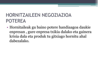 HORNITZAILEEN NEGOZIAZIOA
POTEREA
• Hornitaileak gu baino potere handiaagoa daukie
  enpresan , gure enpresa txikia dalako eta gainera
  krisia dala eta produk tu gitxiago hornitu ahal
  dabezalako.
 