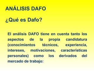 ANÁLISIS DAFO
¿Qué es Dafo?
El análisis DAFO tiene en cuenta tanto los
aspectos de la propia candidatura
(conocimientos técnicos, experiencia,
intereses, motivaciones, características
personales) como los derivados del
mercado de trabajo:
 