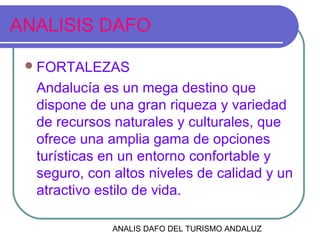 ANALIS DAFO DEL TURISMO ANDALUZ
ANALISIS DAFO
FORTALEZAS
Andalucía es un mega destino que
dispone de una gran riqueza y variedad
de recursos naturales y culturales, que
ofrece una amplia gama de opciones
turísticas en un entorno confortable y
seguro, con altos niveles de calidad y un
atractivo estilo de vida.
 