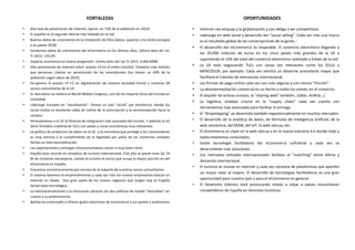  
	
  
	
   FORTALEZAS	
  
• Alta	
  tasa	
  de	
  penetración	
  de	
  internet,	
  (aprox.	
  un	
  72%	
  de	
  la	
  población	
  en	
  2014)	
  
• El	
  español	
  es	
  el	
  segundo	
  idioma	
  más	
  hablado	
  en	
  la	
  red.	
  
• Buenos	
  datos	
  de	
  crecimiento	
  en	
  la	
  instalación	
  de	
  fibra	
  óptica,	
  superior	
  a	
  la	
  media	
  europea	
  
y	
  en	
  países	
  OCDE	
  
• Excelentes	
  datos	
  de	
  crecimiento	
  del	
  eCommerce	
  en	
  los	
  últimos	
  años.	
  Ultimo	
  dato	
  del	
  1er	
  
Tr	
  2015:	
  +24,5%	
  	
  
• Impacto	
  económico	
  en	
  buena	
  progresión.	
  Ultimo	
  dato	
  del	
  1er	
  Tr	
  2015:	
  4.400	
  MM€	
  	
  
• Alta	
  penetración	
  de	
  internet	
  móvil:	
  puesto	
  14	
  en	
  el	
  orden	
  mundial.	
  Tenemos	
  más	
  móviles	
  
que	
   personas…Líderes	
   en	
   penetración	
   de	
   los	
   smartphones	
   (los	
   tienen	
   un	
   60%	
   de	
   la	
  
población	
  según	
  datos	
  de	
  2014)	
  
• Ocupamos	
   el	
   puesto	
   nº	
   12	
   en	
   digitalización	
   de	
   nuestra	
   sociedad	
   frente	
   a	
   nuestros	
   28	
  
socios	
  comunitarios	
  de	
  la	
  UE.	
  	
  
• En	
  Barcelona	
  se	
  celebra	
  el	
  World	
  Mobile	
  Congress,	
  uno	
  de	
  los	
  mejores	
  foros	
  del	
  mundo	
  en	
  
movilidad.	
  	
  
• Liderazgo	
  europeo	
  en	
  “socialización”.	
   Somos	
  un	
  país	
  “social”	
  por	
  excelencia,	
  siendo	
  los	
  
social	
  media	
  un	
  excelente	
  caldo	
  de	
  cultivo	
  de	
  la	
  prescripción	
  y	
  la	
  recomendación	
  hacia	
  la	
  
compra.	
  
• Pertenecemos	
  a	
  la	
  UE	
  la	
  fórmula	
  de	
  integración	
  más	
  avanzada	
  del	
  mundo.	
  Y	
  además	
  la	
  UE	
  
tiene	
  firmados	
  multitud	
  de	
  TLCs	
  con	
  países	
  y	
  zonas	
  económicas	
  muy	
  relevantes.	
  	
  
• La	
  política	
  de	
  protección	
  de	
  datos	
  en	
  la	
  UE	
  	
  y	
  la	
  normativa	
  que	
  protege	
  a	
  los	
  consumidores	
  
es	
   muy	
   estricta	
   y	
   el	
   cumplimiento	
   de	
   la	
   legalidad	
   por	
   parte	
   de	
   los	
   comercios	
   virtuales	
  
facilita	
  su	
  internacionalización.	
  
• Las	
  exportaciones	
  y	
  entregas	
  intracomunitarias	
  crecen	
  a	
  muy	
  buen	
  ritmo	
  	
  
• España	
  bate	
  records	
  en	
  receptivo	
  de	
  turismo	
  internacional.	
  Este	
  año	
  se	
  prevé	
  rozar	
  los	
  70	
  
M	
  de	
  visitantes	
  extranjeros,	
  siendo	
  el	
  turismo	
  el	
  sector	
  que	
  ocupa	
  la	
  mayor	
  porción	
  en	
  del	
  
eCommerce	
  en	
  España.	
  	
  
• Crecemos	
  económicamente	
  por	
  encima	
  de	
  la	
  mayoría	
  de	
  nuestros	
  socios	
  comunitarios.	
  
• El	
  sistema	
  favorece	
  el	
  emprendimiento	
  y	
  cada	
  vez	
  más	
  los	
  nuevos	
  empresarios	
  buscan	
  en	
  
Internet	
   un	
   aliado.	
   	
   Una	
   gran	
   parte	
   de	
   los	
   nuevos	
   negocios	
   que	
   surgen	
   hoy	
   en	
   España	
  
tienen	
  base	
  tecnológica.	
  
• La	
  internacionalización	
  y	
  la	
  innovación	
  parecen	
  ser	
  dos	
  políticas	
  de	
  Estado	
  “intocables”	
  en	
  
cuanto	
  a	
  su	
  preeminencia.	
  	
  
• Bankia	
  ha	
  comenzado	
  a	
  ofrecer	
  gratis	
  soluciones	
  de	
  ecommerce	
  a	
  sus	
  pymes	
  y	
  autónomos	
  
	
  
	
  
OPORTUNIDADES	
  
• Internet	
  nos	
  empuja	
  a	
  la	
  globalización	
  y	
  nos	
  obliga	
  a	
  ser	
  competitivos.	
  
• Liderazgo	
  en	
  web	
  social	
  y	
  desarrollo	
  del	
  “social	
  selling”.	
  Cada	
  vez	
  más	
  una	
  marca	
  
es	
  el	
  resultado	
  global	
  de	
  las	
  conversaciones	
  de	
  la	
  gente…	
  
• El	
  desarrollo	
  del	
  mCommerce	
  es	
  imparable.	
  El	
  comercio	
  electrónico	
  llegando	
  a	
  
los	
   20.000	
   millones	
   de	
   euros	
   en	
   los	
   cinco	
   países	
   más	
   grandes	
   de	
   la	
   UE	
   y	
  
suponiendo	
  el	
  13%	
  del	
  total	
  del	
  comercio	
  electrónico	
  realizado	
  a	
  través	
  de	
  la	
  red	
  
• La	
   UE	
   está	
   negociando	
   TLCs	
   con	
   zonas	
   tan	
   relevantes	
   como	
   los	
   EEUU	
   y	
  
MERCOSUR,	
  por	
  ejemplo.	
  Cada	
  vez	
  existirá	
  un	
  desarme	
  arancelario	
  mayor	
  que	
  
facilitará	
  el	
  tránsito	
  de	
  mercancías	
  internacional.	
  
• Las	
  formas	
  de	
  pago	
  online	
  cada	
  vez	
  son	
  más	
  seguras	
  y	
  con	
  menos	
  “fricción”.	
  
• La	
  desintermediación	
  comercial	
  es	
  un	
  hecho	
  a	
  todos	
  los	
  niveles	
  en	
  el	
  comercio.	
  	
  
• El	
  alquiler	
  de	
  activos	
  ociosos,	
  la	
  “sharing	
  web”	
  también…(Uber,	
  AirBnb…)	
  
• La	
   logística,	
   eslabón	
   crucial	
   en	
   la	
   “supply	
   chain”	
   cada	
   vez	
   cuenta	
   con	
  
herramientas	
  más	
  avanzadas	
  para	
  facilitar	
  la	
  entrega	
  
• El	
  “dropshipping”	
  se	
  desarrolla	
  también	
  exponencialmente	
  en	
  muchos	
  mercados.	
  	
  
• El	
  desarrollo	
  de	
  la	
  analítica	
  de	
  datos,	
  de	
  fórmulas	
  de	
  inteligencia	
  artificial,	
  de	
  la	
  
web	
  semántica,	
  del	
  M2M,	
  del	
  IoT,	
  la	
  web	
  ubicua,	
  etc.	
  	
  
• El	
  eCommerce	
  es	
  clave	
  en	
  la	
  web	
  ubicua	
  y	
  en	
  la	
  nueva	
  industria	
  4.0	
  donde	
  todo	
  y	
  
todos	
  estaremos	
  conectados.	
  
• Existe	
   tecnología	
   facilitadora	
   del	
   eCommerce	
   suficiente	
   y	
   cada	
   vez	
   se	
  
desarrollarán	
  más	
  soluciones.	
  	
  
• Los	
   mercados	
   virtuales	
   internacionales	
   facilitan	
   el	
   “matching”	
   entre	
   oferta	
   y	
  
demanda	
  internacional.	
  	
  
• El	
  turismo	
  se	
  mueve	
  en	
  Internet	
  y	
  cada	
  vez	
  necesita	
  de	
  plataformas	
  que	
  aporten	
  
un	
  mayor	
  valor	
  al	
  viajero.	
  El	
  desarrollo	
  de	
  tecnologías	
  facilitadoras	
  es	
  una	
  gran	
  
oportunidad	
  para	
  nuestro	
  país	
  y	
  para	
  el	
  eCommerce	
  en	
  general.	
  	
  
• El	
   fanatismo	
   islámico	
   está	
   provocando	
   miedo	
   a	
   viajar	
   a	
   países	
   musulmanes	
  
competidores	
  de	
  España	
  en	
  términos	
  turísticos.	
  	
  
	
  
	
  
	
  
	
  
 