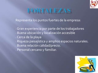 Representa los puntos fuertes de la empresa:
- Gran experiencia por parte de los trabajadores
- Buena ubicación y localización accesible
- Cerca de la playa
- Riqueza paisajística y amplios espacios naturales.
- Buena relación calidad/precio.
- Personal cercano y familiar.
 