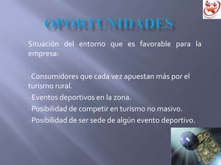 Situación del entorno que es favorable para la
empresa:
- Consumidores que cada vez apuestan más por el
turismo rural.
- Eventos deportivos en la zona.
- Posibilidad de competir en turismo no masivo.
- Posibilidad de ser sede de algún evento deportivo.
 