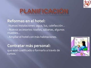 Reformas en el hotel:
- Nuevas instalaciones: agua, luz, calefacción…
- Nuevos accesorios: toallas, sábanas, algunos
muebles…
-Ampliar el hotel con más habitaciones.
Contratar más personal:
que esté cualificado o formarlo a través de
cursos.
 