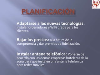 Adaptarse a las nuevas tecnologías:
instalar ordenadores y WiFi gratis para los
clientes.
Bajar los precios: a la altura de la
competencia y dar premios de fidelización.
Instalar antena telefónica: Ponerse de
acuerdo con las demás empresas hoteleras de la
zona para que instalen una antena telefónica
para redes móviles.
 