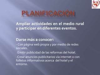 Ampliar actividades en el medio rural
y participar en diferentes eventos.
Darse más a conocer:
- Con página web propia y por medio de redes
sociales.
- Emitir publicidad de las reformas del hotel.
- Crear anuncios publicitarios vía internet o con
folletos informativos acerca del hotel y el
entorno.
 