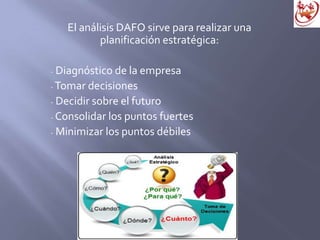 El análisis DAFO sirve para realizar una
planificación estratégica:
- Diagnóstico de la empresa
- Tomar decisiones
- Decidir sobre el futuro
- Consolidar los puntos fuertes
- Minimizar los puntos débiles
 