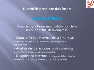 El análisis pasa por dos fases:
Análisis interno
Conocer de la forma más realista posible la
situación actual de la empresa:
- Características internas de la empresa:
organización, recursos humanos, origen, política
empresarial…
- Análisis de los recursos: Análisis de recursos
económicos-financieros y comerciales.
- Diagnóstico interno: La empresa debe conocer
cuales son sus puntos fuertes y sus puntos débiles.
 