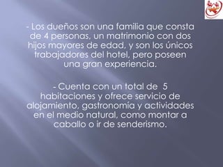 - Los dueños son una familia que consta
de 4 personas, un matrimonio con dos
hijos mayores de edad, y son los únicos
trabajadores del hotel, pero poseen
una gran experiencia.
- Cuenta con un total de 5
habitaciones y ofrece servicio de
alojamiento, gastronomía y actividades
en el medio natural, como montar a
caballo o ir de senderismo.
 