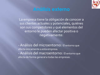 Análisis externo
La empresa tiene la obligación de conocer a
sus clientes actuales y potenciales, quiénes
son sus competidores y qué elementos del
entorno le pueden afectar positiva o
negativamente:
- Análisis del microentorno: El entorno que
afecta únicamente a esta empresa.
- Análisis del macroentorno: El entorno que
afecta de forma general a todas las empresas.
 