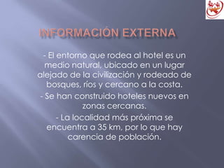 - El entorno que rodea al hotel es un
medio natural, ubicado en un lugar
alejado de la civilización y rodeado de
bosques, ríos y cercano a la costa.
- Se han construido hoteles nuevos en
zonas cercanas.
- La localidad más próxima se
encuentra a 35 km, por lo que hay
carencia de población.
 