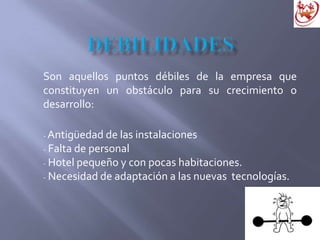 Son aquellos puntos débiles de la empresa que
constituyen un obstáculo para su crecimiento o
desarrollo:
- Antigüedad de las instalaciones
- Falta de personal
- Hotel pequeño y con pocas habitaciones.
- Necesidad de adaptación a las nuevas tecnologías.
 