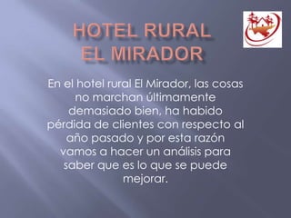 En el hotel rural El Mirador, las cosas
no marchan últimamente
demasiado bien, ha habido
pérdida de clientes con respecto al
año pasado y por esta razón
vamos a hacer un análisis para
saber que es lo que se puede
mejorar.
 