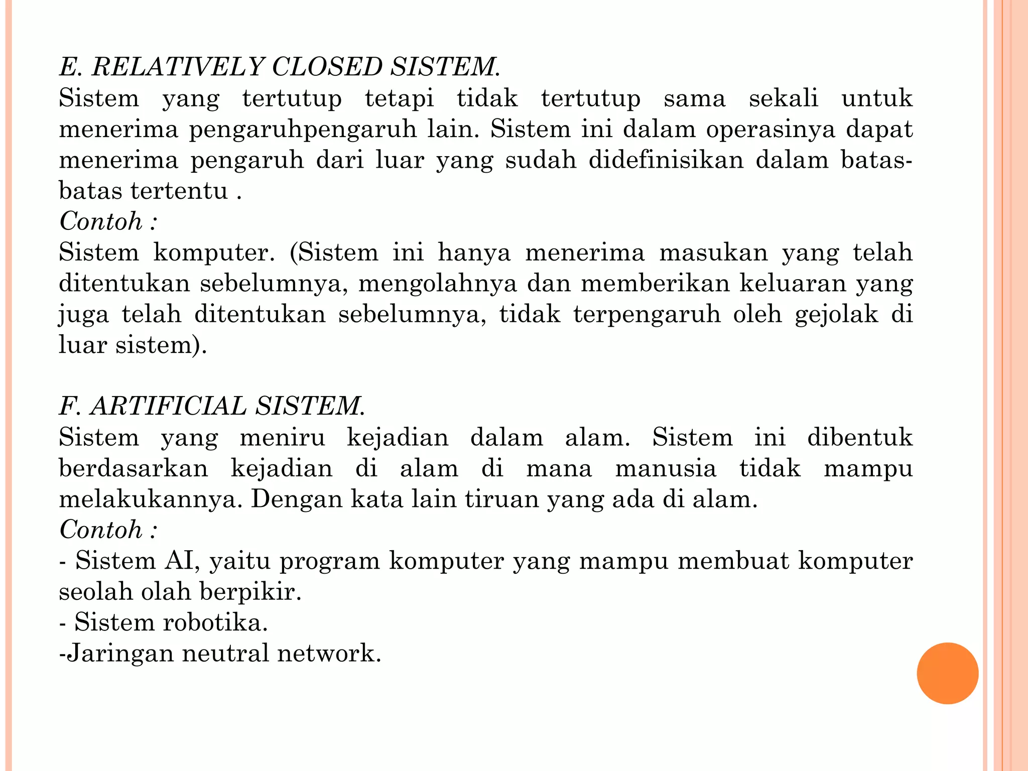 E. RELATIVELY CLOSED SISTEM. Sistem yang tertutup tetapi tidak tertutup sama sekali untuk menerima pengaruhpengaruh  lain. Sistem ini dalam operasinya dapat menerima pengaruh dari luar  yang sudah didefinisikan dalam batas-batas tertentu . Contoh : Sistem komputer. (Sistem ini hanya menerima masukan yang telah ditentukan sebelumnya, mengolahnya dan memberikan keluaran yang juga telah ditentukan sebelumnya, tidak terpengaruh oleh gejolak di luar sistem). F. ARTIFICIAL SISTEM. Sistem yang meniru kejadian dalam alam. Sistem ini dibentuk berdasarkan kejadian di alam di mana manusia tidak mampu melakukannya. Dengan kata lain  tiruan yang ada di alam. Contoh : - Sistem AI, yaitu program komputer yang mampu membuat komputer seolah olah berpikir. - Sistem robotika. Jaringan neutral network. 