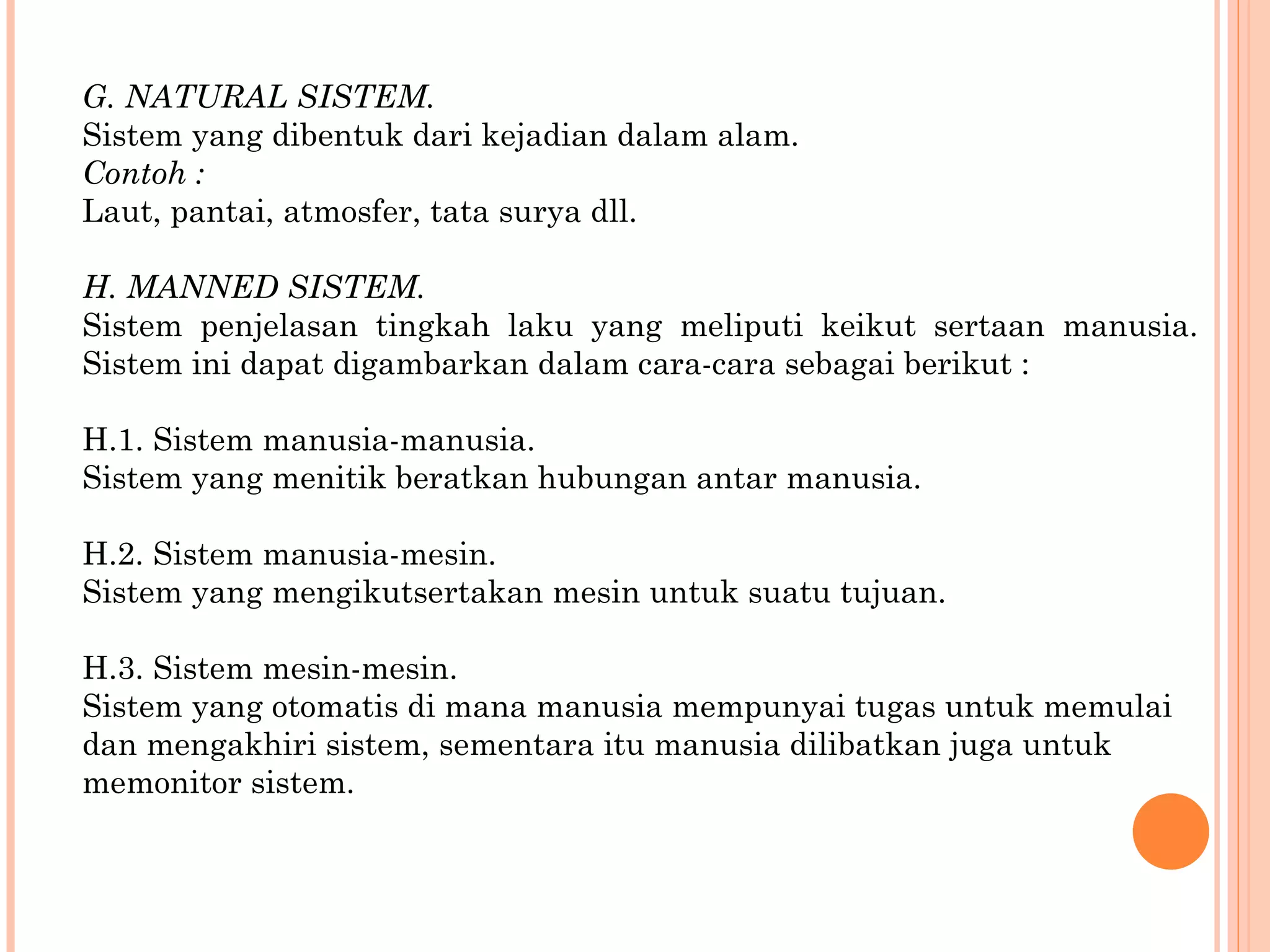 G. NATURAL SISTEM. Sistem yang dibentuk dari kejadian dalam alam. Contoh : Laut, pantai, atmosfer, tata surya dll. H. MANNED SISTEM. Sistem penjelasan tingkah laku yang meliputi keikut sertaan manusia. Sistem ini   dapat digambarkan dalam cara-cara sebagai berikut : H.1. Sistem manusia-manusia. Sistem yang menitik beratkan hubungan antar manusia. H.2. Sistem manusia-mesin. Sistem yang mengikutsertakan mesin untuk suatu tujuan. H.3. Sistem mesin-mesin. Sistem yang otomatis di mana manusia mempunyai tugas untuk memulai dan mengakhiri sistem, sementara itu manusia dilibatkan juga untuk memonitor sistem. 