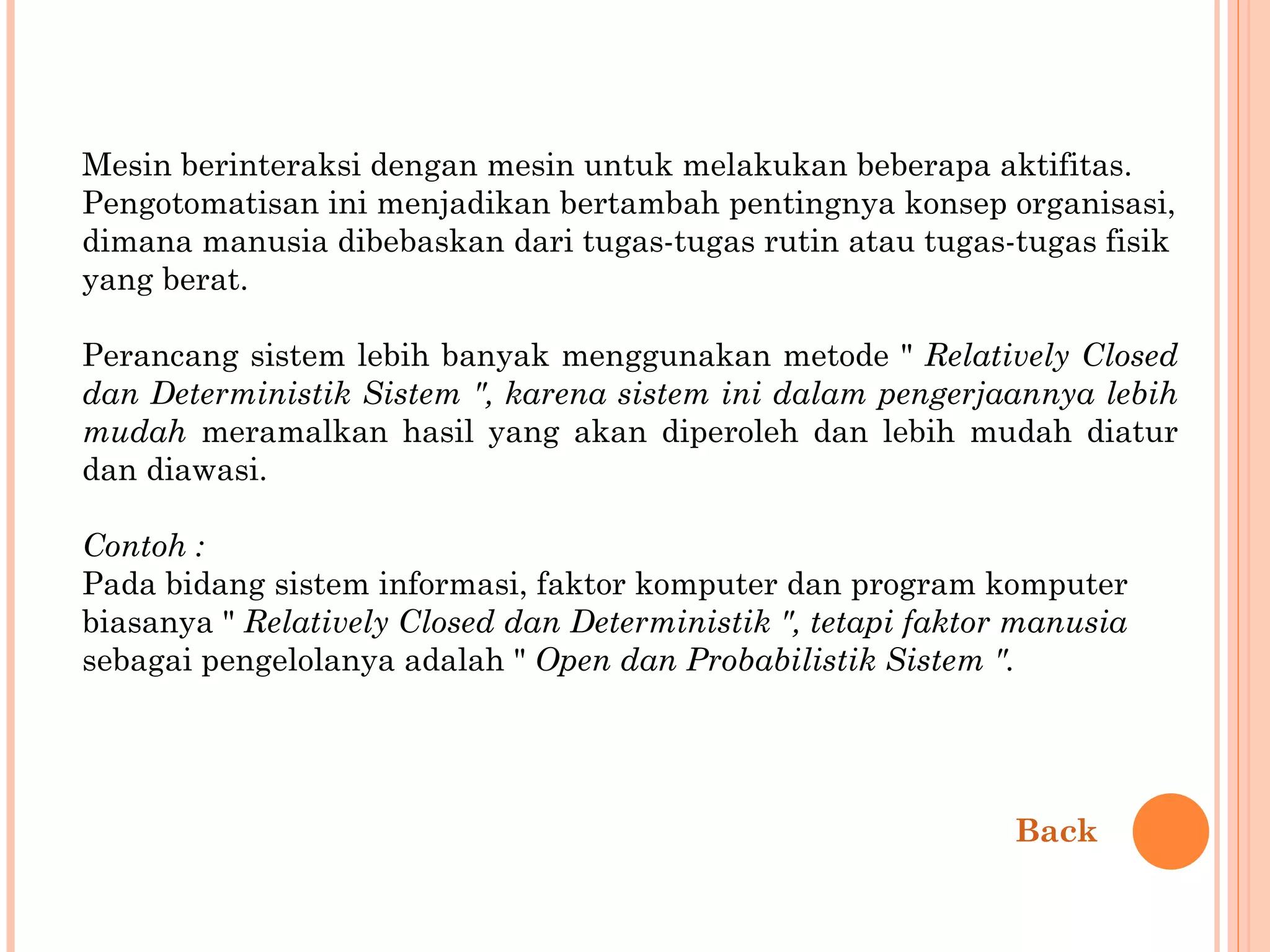 Mesin berinteraksi dengan mesin untuk melakukan beberapa aktifitas. Pengotomatisan ini menjadikan bertambah pentingnya konsep organisasi, dimana manusia dibebaskan dari tugas-tugas rutin atau tugas-tugas fisik yang berat. Perancang sistem lebih banyak menggunakan metode "  Relatively Closed dan  Deterministik Sistem ", karena sistem ini dalam pengerjaannya lebih mudah   meramalkan hasil yang akan diperoleh dan lebih mudah diatur dan diawasi. Contoh : Pada bidang sistem informasi, faktor komputer dan program komputer biasanya "  Relatively Closed dan Deterministik ", tetapi faktor manusia sebagai pengelolanya adalah "  Open dan Probabilistik Sistem ". Back 