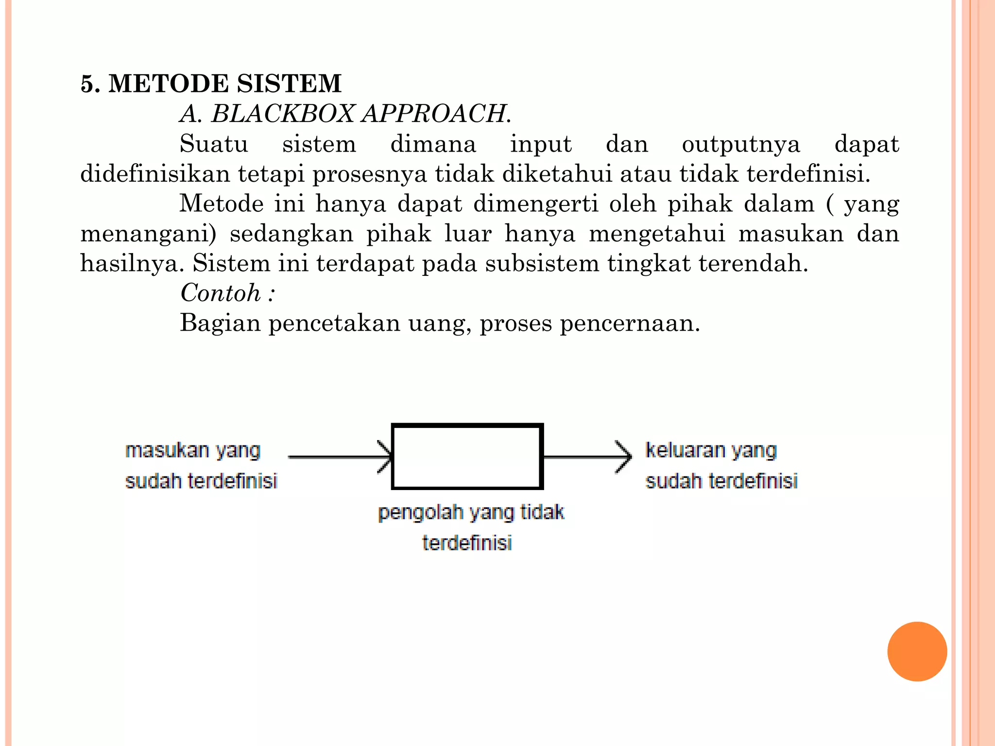 5. METODE SISTEM A. BLACKBOX APPROACH. Suatu sistem dimana input dan outputnya dapat didefinisikan tetapi prosesnya tidak diketahui atau tidak terdefinisi. Metode ini hanya dapat dimengerti oleh pihak dalam ( yang menangani) sedangkan pihak luar hanya mengetahui masukan dan hasilnya. Sistem ini  terdapat pada subsistem tingkat terendah. Contoh : Bagian pencetakan uang, proses pencernaan. 