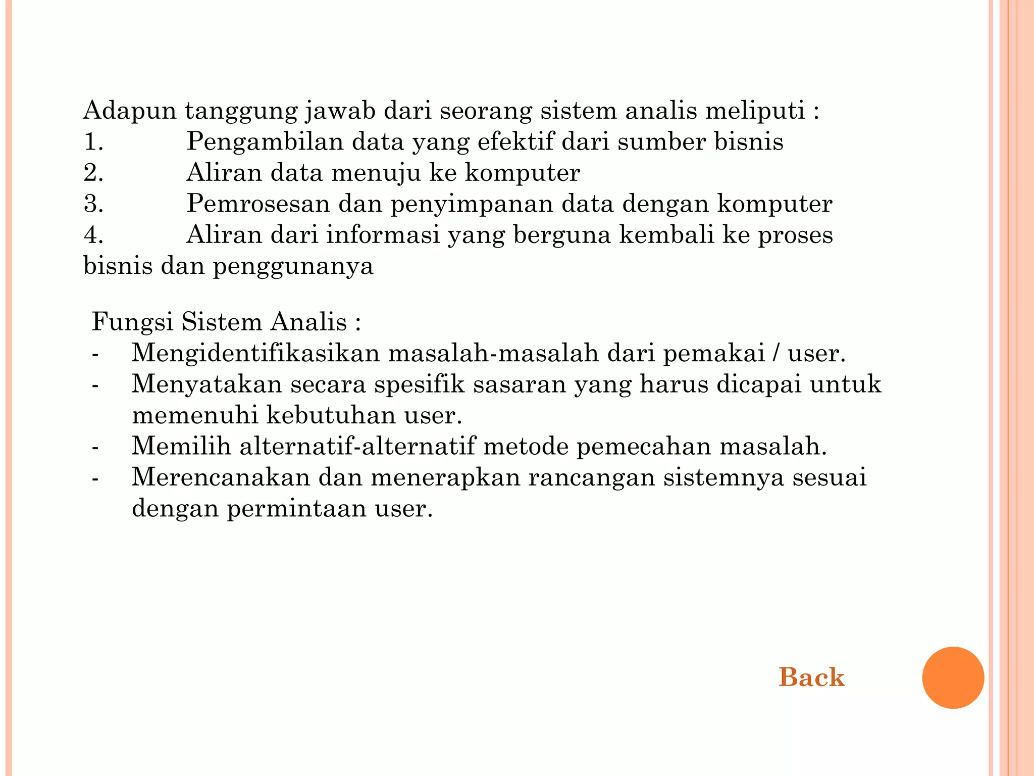 Adapun tanggung jawab dari seorang sistem analis meliputi : 1.  Pengambilan data yang efektif dari sumber bisnis 2.  Aliran data menuju ke komputer 3.  Pemrosesan dan penyimpanan data dengan komputer 4.  Aliran dari informasi yang berguna kembali ke proses bisnis dan penggunanya Fungsi Sistem Analis : Mengidentifikasikan masalah-masalah dari pemakai / user. Menyatakan secara spesifik sasaran yang harus dicapai untuk  memenuhi kebutuhan user. Memilih alternatif-alternatif metode pemecahan masalah. -  Merencanakan dan menerapkan rancangan sistemnya sesuai dengan permintaan user. Back 