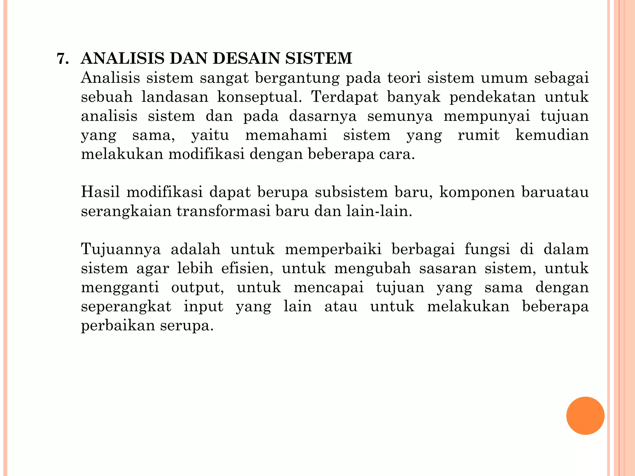 7. ANALISIS DAN DESAIN SISTEM Analisis sistem sangat bergantung pada teori sistem umum sebagai sebuah landasan konseptual. Terdapat banyak pendekatan untuk analisis sistem dan pada dasarnya semunya mempunyai tujuan yang sama, yaitu memahami sistem yang rumit kemudian melakukan modifikasi dengan beberapa cara. Hasil modifikasi dapat berupa subsistem baru, komponen baruatau serangkaian transformasi baru dan lain-lain.  Tujuannya adalah untuk memperbaiki berbagai fungsi di dalam sistem agar lebih efisien, untuk mengubah sasaran sistem, untuk mengganti output, untuk mencapai tujuan yang sama dengan seperangkat input yang lain atau untuk melakukan beberapa perbaikan serupa. 