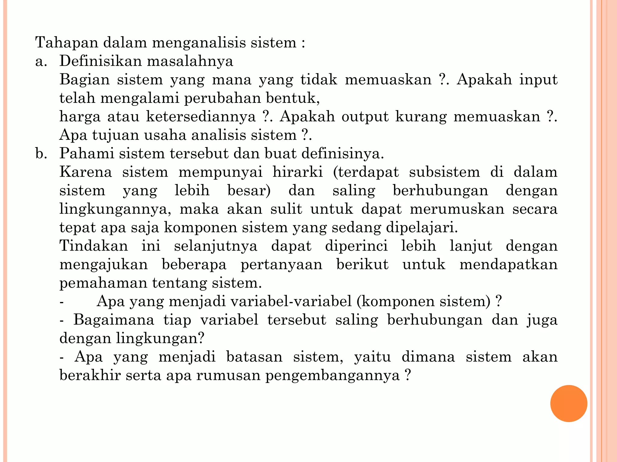 Tahapan dalam menganalisis sistem : a.  Definisikan masalahnya Bagian sistem yang mana yang tidak memuaskan ?. Apakah input telah mengalami perubahan bentuk, harga atau ketersediannya ?. Apakah output kurang memuaskan ?. Apa tujuan usaha analisis sistem ?. b.  Pahami sistem tersebut dan buat definisinya. Karena sistem mempunyai hirarki (terdapat subsistem di dalam sistem yang lebih besar) dan saling berhubungan dengan lingkungannya, maka akan sulit untuk dapat merumuskan secara tepat apa saja komponen sistem yang sedang dipelajari. Tindakan ini selanjutnya dapat diperinci lebih lanjut dengan  mengajukan beberapa pertanyaan berikut untuk mendapatkan pemahaman tentang sistem. -  Apa yang menjadi variabel-variabel (komponen sistem) ? - Bagaimana tiap variabel tersebut saling berhubungan dan juga dengan lingkungan? - Apa yang menjadi batasan sistem, yaitu dimana sistem akan berakhir serta apa rumusan pengembangannya ? 
