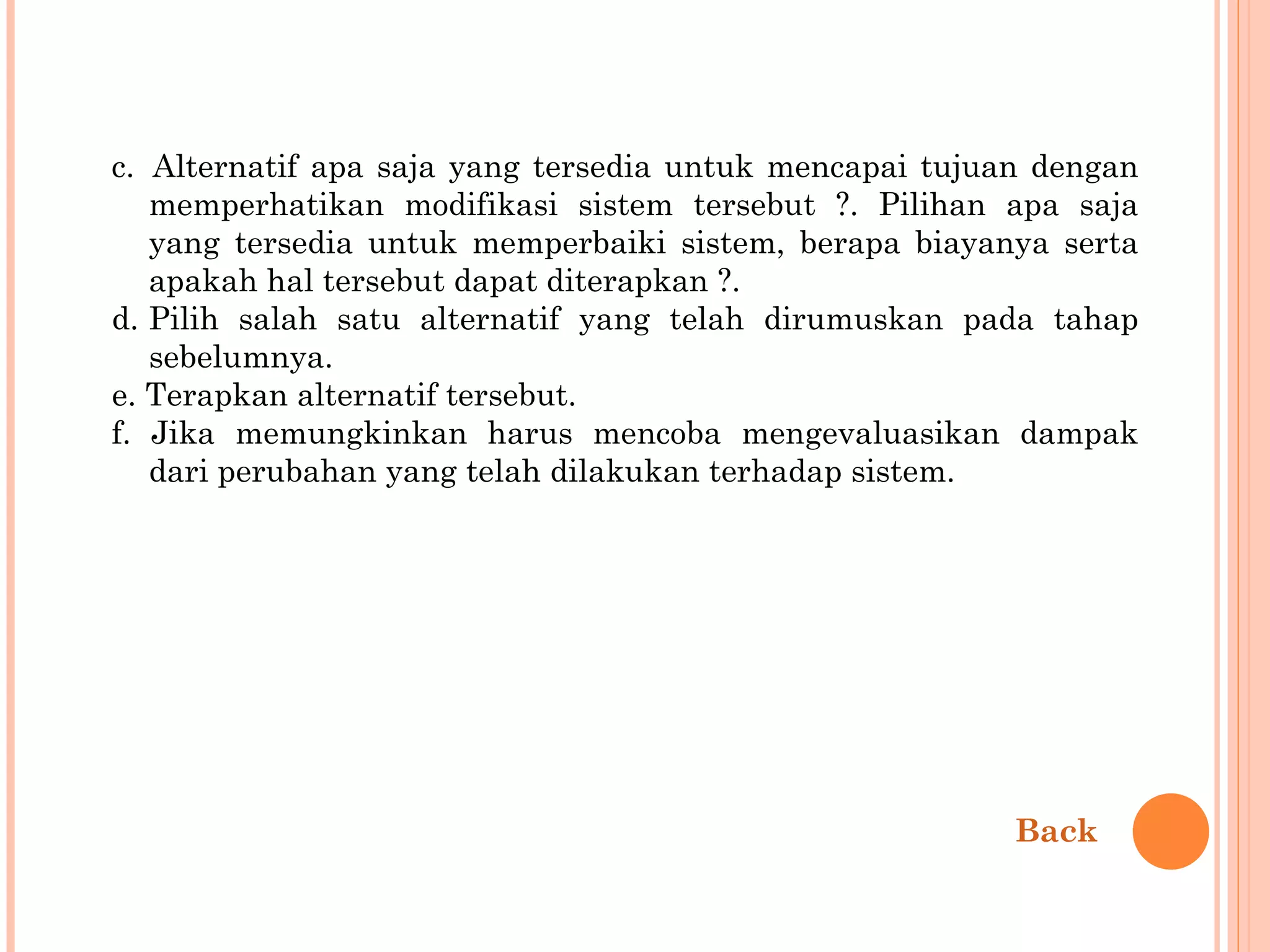 c.  Alternatif apa saja yang tersedia untuk mencapai tujuan dengan memperhatikan modifikasi sistem tersebut ?. Pilihan apa saja yang tersedia untuk memperbaiki sistem, berapa biayanya serta apakah hal tersebut dapat diterapkan ?. d. Pilih salah satu alternatif yang telah dirumuskan pada tahap sebelumnya. e. Terapkan alternatif tersebut. f. Jika memungkinkan harus mencoba mengevaluasikan dampak dari perubahan yang telah dilakukan terhadap sistem. Back 