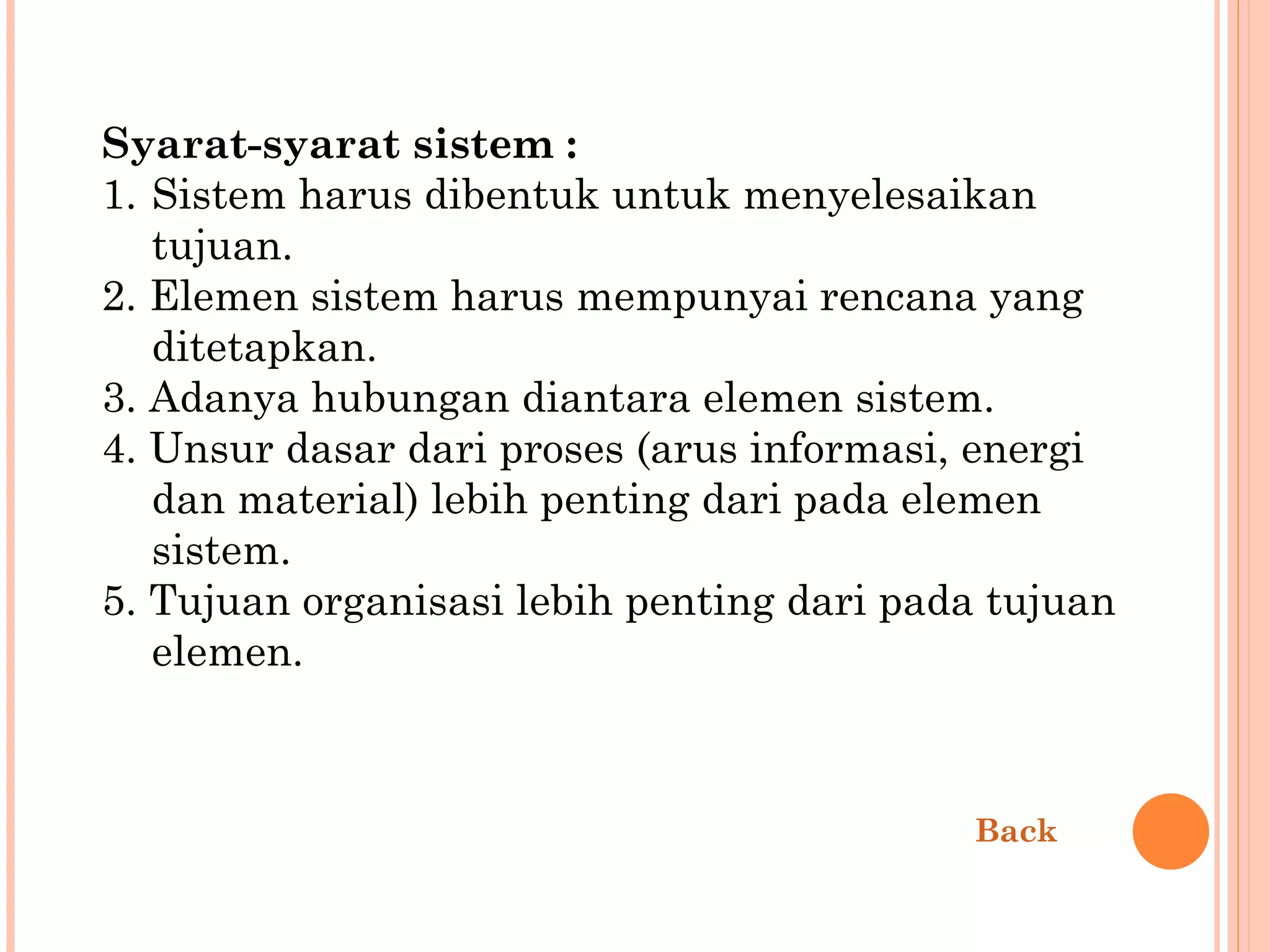 Syarat-syarat sistem : 1.  Sistem harus dibentuk untuk menyelesaikan tujuan. 2. Elemen sistem harus mempunyai rencana yang ditetapkan. 3. Adanya hubungan diantara elemen sistem. 4. Unsur dasar dari proses (arus informasi, energi dan material) lebih penting dari pada elemen sistem. 5. Tujuan organisasi lebih penting dari pada tujuan elemen. Back 