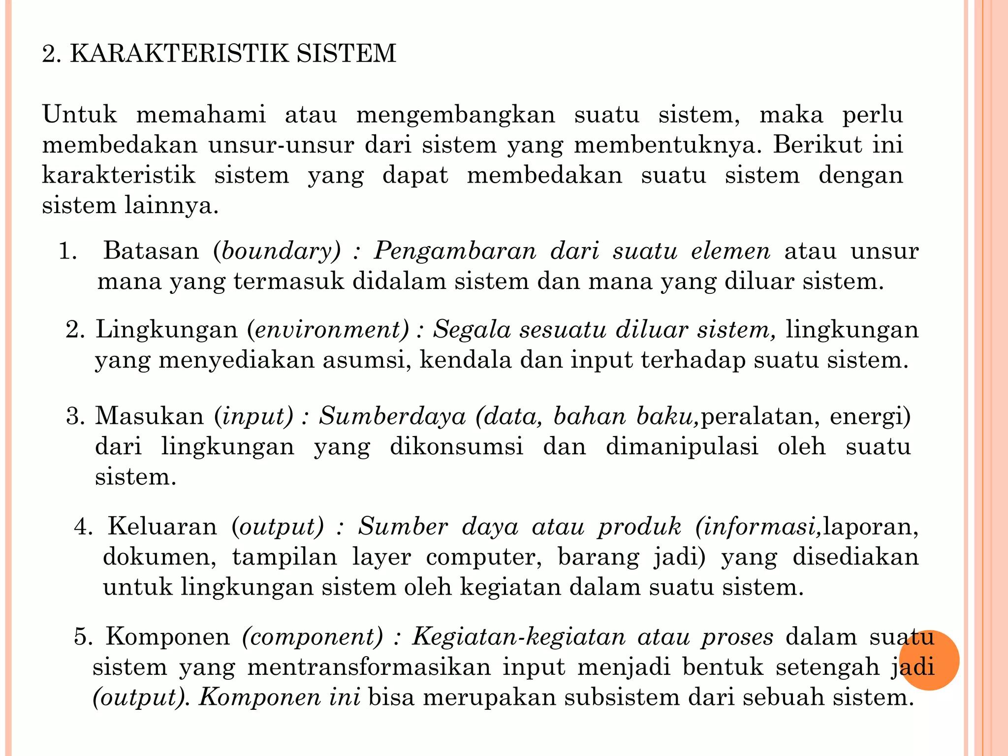 2. KARAKTERISTIK SISTEM Untuk memahami atau mengembangkan suatu sistem, maka perlu membedakan unsur-unsur dari sistem yang membentuknya. Berikut ini karakteristik sistem yang dapat membedakan suatu sistem dengan sistem lainnya. 1.  Batasan ( boundary) : Pengambaran dari suatu elemen   atau unsur mana yang termasuk didalam sistem dan mana yang diluar sistem. 2.  Lingkungan ( environment) : Segala sesuatu diluar sistem,  lingkungan yang menyediakan asumsi, kendala dan  input terhadap suatu sistem. 3. Masukan ( input) : Sumberdaya (data, bahan baku, peralatan, energi) dari lingkungan yang dikonsumsi dan  dimanipulasi oleh suatu sistem. 4. Keluaran ( output) : Sumber daya atau produk (informasi, laporan, dokumen, tampilan layer computer, barang jadi) yang disediakan untuk lingkungan sistem oleh kegiatan dalam suatu sistem. 5. Komponen  (component) : Kegiatan-kegiatan atau proses  dalam suatu sistem yang mentransformasikan input menjadi bentuk setengah jadi  (output). Komponen ini  bisa merupakan subsistem dari sebuah sistem. 