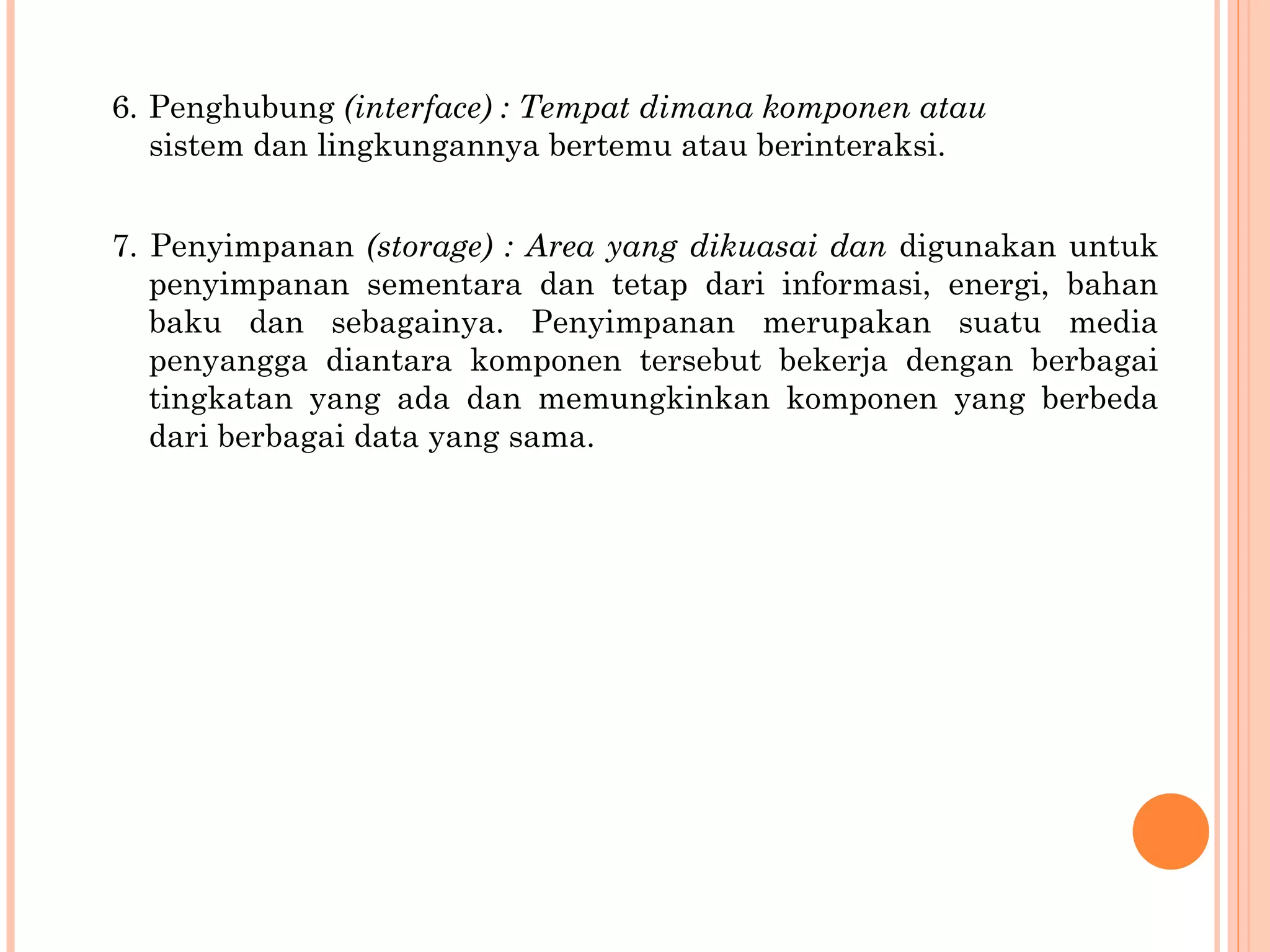 6.  Penghubung  (interface) : Tempat dimana komponen atau sistem dan lingkungannya bertemu atau berinteraksi. 7. Penyimpanan  (storage) : Area yang dikuasai dan   digunakan untuk penyimpanan sementara dan tetap dari informasi, energi, bahan baku dan sebagainya.  Penyimpanan merupakan suatu media penyangga   diantara komponen tersebut bekerja dengan berbagai  tingkatan yang ada dan memungkinkan komponen yang berbeda dari berbagai data yang sama. 