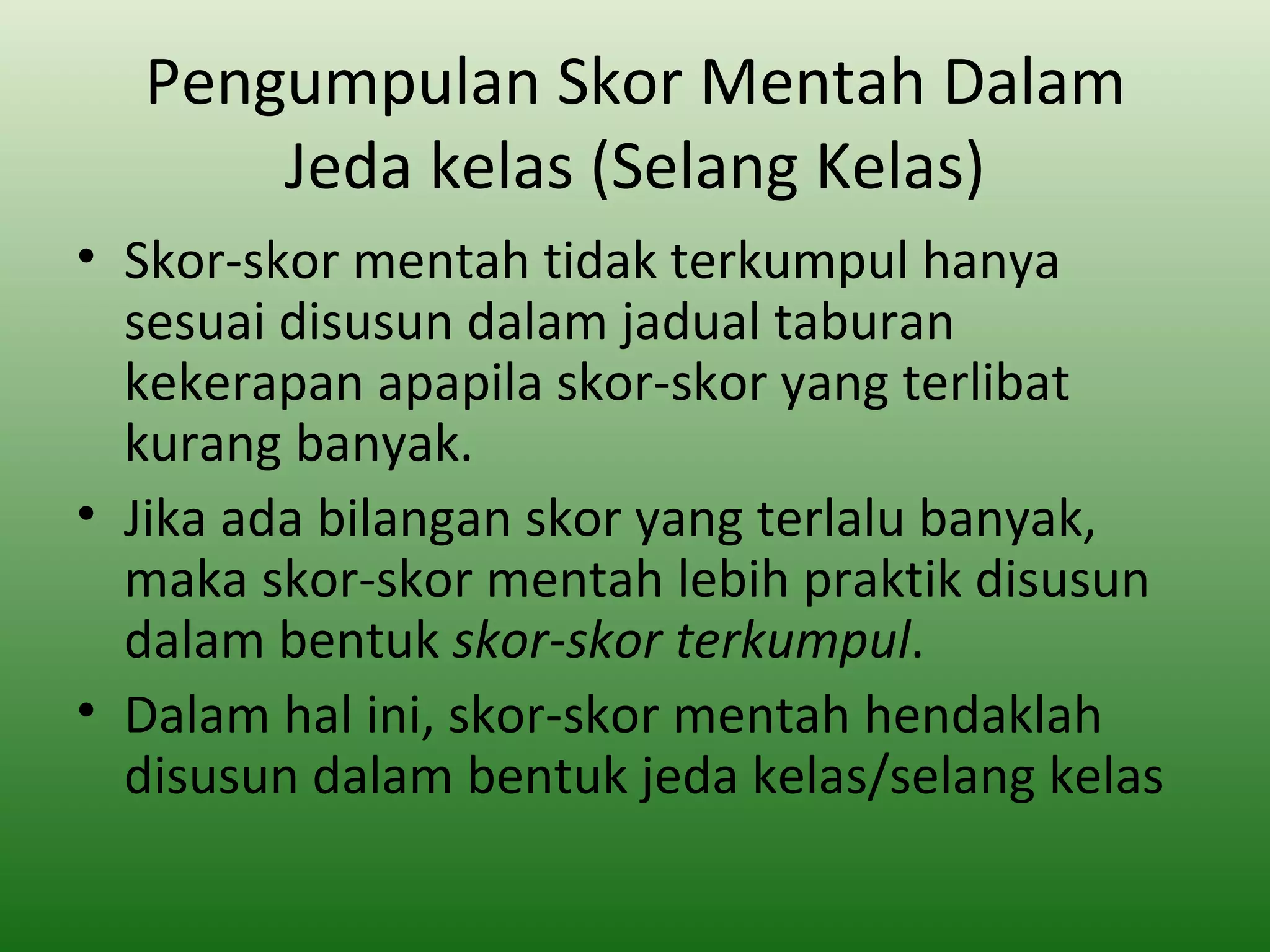 Pengumpulan Skor Mentah Dalam
      Jeda kelas (Selang Kelas)
• Skor-skor mentah tidak terkumpul hanya
  sesuai disusun dalam jadual taburan
  kekerapan apapila skor-skor yang terlibat
  kurang banyak.
• Jika ada bilangan skor yang terlalu banyak,
  maka skor-skor mentah lebih praktik disusun
  dalam bentuk skor-skor terkumpul.
• Dalam hal ini, skor-skor mentah hendaklah
  disusun dalam bentuk jeda kelas/selang kelas
 