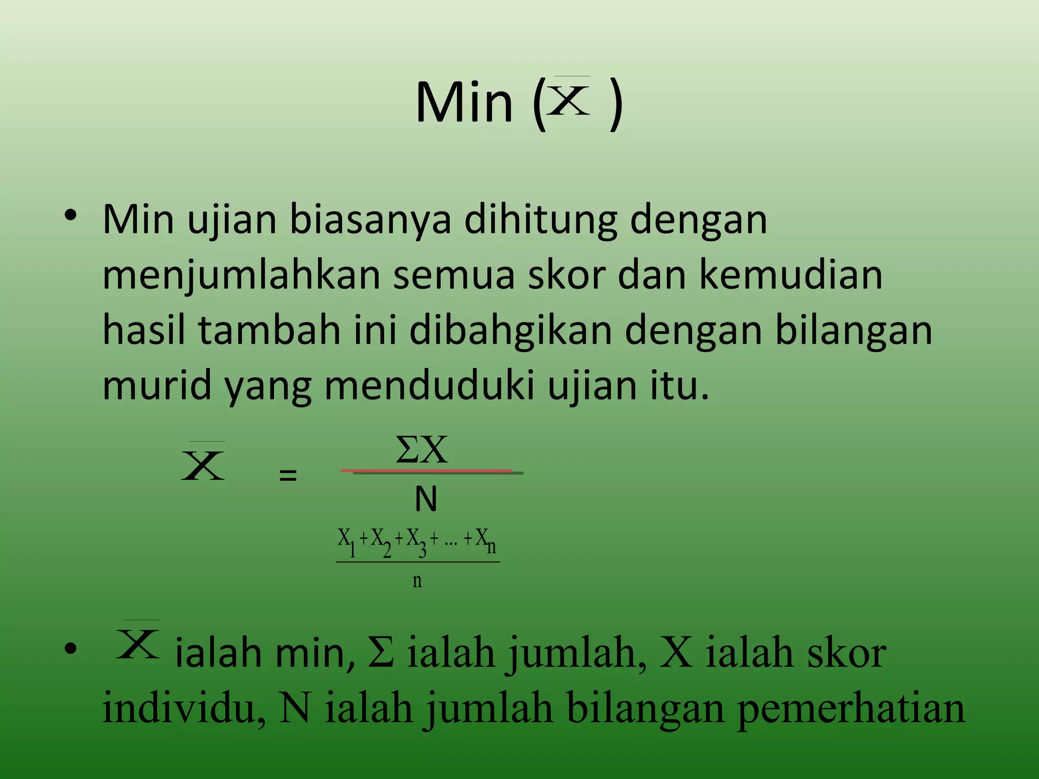 Min (X )
• Min ujian biasanya dihitung dengan
  menjumlahkan semua skor dan kemudian
  hasil tambah ini dibahgikan dengan bilangan
  murid yang menduduki ujian itu.
      X               ΣX
           =
                       N
               X + X + X + ... + Xn
                1 2 3
                       n


• X ialah min, Σ ialah jumlah, X ialah skor
  individu, N ialah jumlah bilangan pemerhatian
 