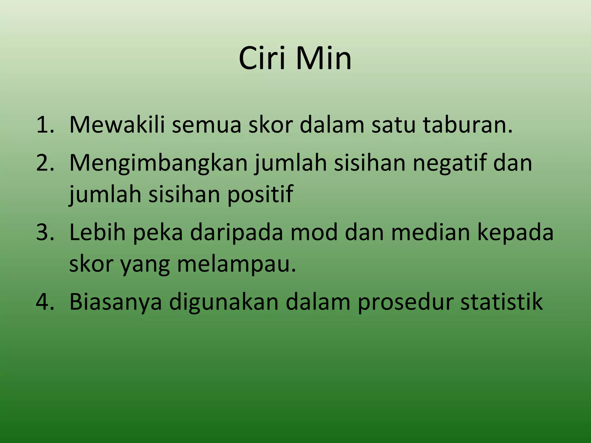 Ciri Min
1. Mewakili semua skor dalam satu taburan.
2. Mengimbangkan jumlah sisihan negatif dan
   jumlah sisihan positif
3. Lebih peka daripada mod dan median kepada
   skor yang melampau.
4. Biasanya digunakan dalam prosedur statistik
 