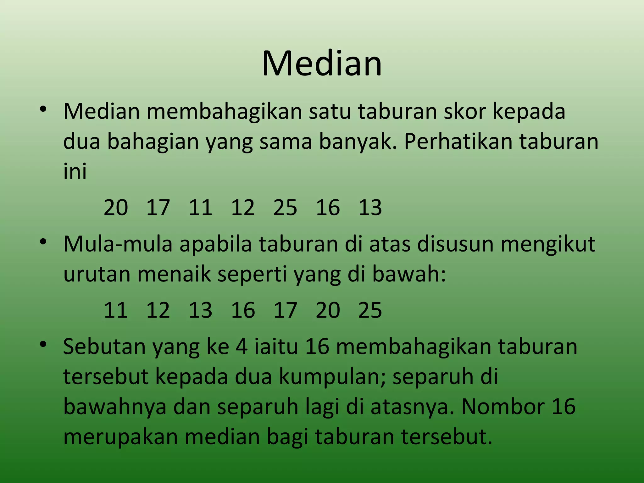 Median
• Median membahagikan satu taburan skor kepada
  dua bahagian yang sama banyak. Perhatikan taburan
  ini
      20 17 11 12 25 16 13
• Mula-mula apabila taburan di atas disusun mengikut
  urutan menaik seperti yang di bawah:
      11 12 13 16 17 20 25
• Sebutan yang ke 4 iaitu 16 membahagikan taburan
  tersebut kepada dua kumpulan; separuh di
  bawahnya dan separuh lagi di atasnya. Nombor 16
  merupakan median bagi taburan tersebut.
 