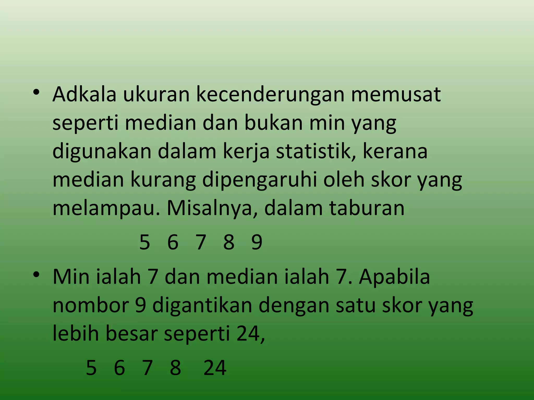 • Adkala ukuran kecenderungan memusat
  seperti median dan bukan min yang
  digunakan dalam kerja statistik, kerana
  median kurang dipengaruhi oleh skor yang
  melampau. Misalnya, dalam taburan
           5 6 7 8 9
• Min ialah 7 dan median ialah 7. Apabila
  nombor 9 digantikan dengan satu skor yang
  lebih besar seperti 24,
      5 6 7 8 24
 