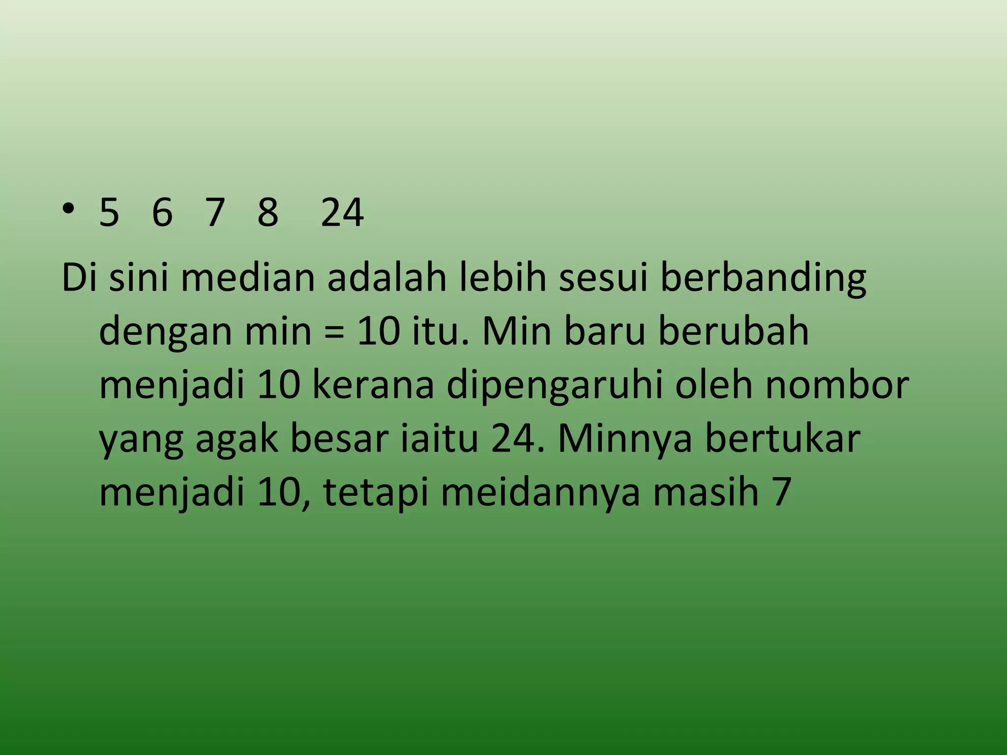 • 5 6 7 8 24
Di sini median adalah lebih sesui berbanding
  dengan min = 10 itu. Min baru berubah
  menjadi 10 kerana dipengaruhi oleh nombor
  yang agak besar iaitu 24. Minnya bertukar
  menjadi 10, tetapi meidannya masih 7
 