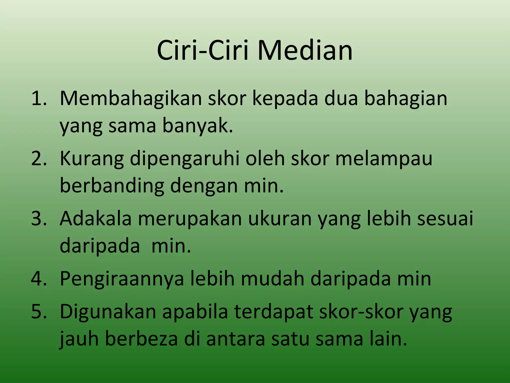 Ciri-Ciri Median
1. Membahagikan skor kepada dua bahagian
   yang sama banyak.
2. Kurang dipengaruhi oleh skor melampau
   berbanding dengan min.
3. Adakala merupakan ukuran yang lebih sesuai
   daripada min.
4. Pengiraannya lebih mudah daripada min
5. Digunakan apabila terdapat skor-skor yang
   jauh berbeza di antara satu sama lain.
 