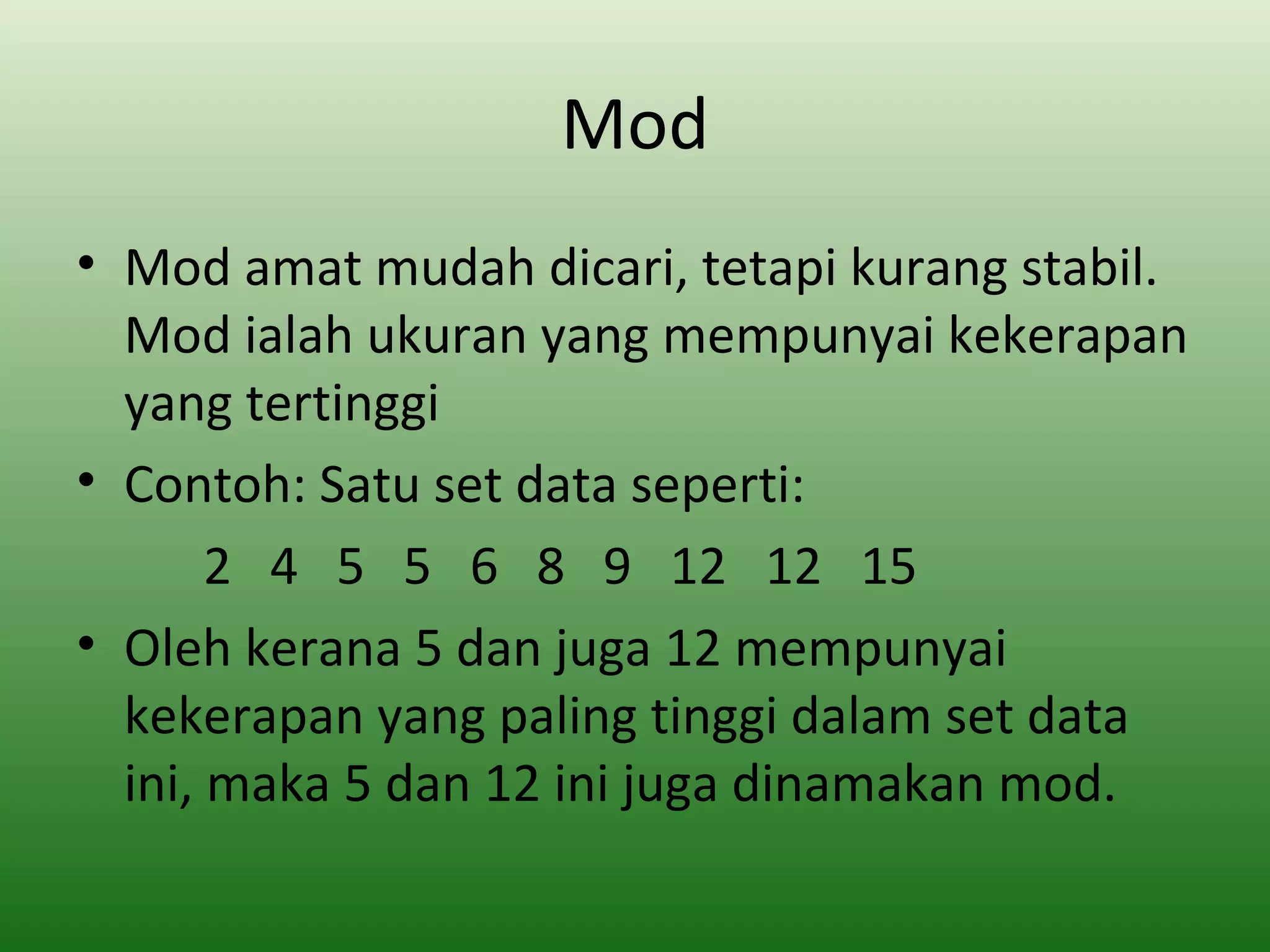 Mod
• Mod amat mudah dicari, tetapi kurang stabil.
  Mod ialah ukuran yang mempunyai kekerapan
  yang tertinggi
• Contoh: Satu set data seperti:
       2 4 5 5 6 8 9 12 12 15
• Oleh kerana 5 dan juga 12 mempunyai
  kekerapan yang paling tinggi dalam set data
  ini, maka 5 dan 12 ini juga dinamakan mod.
 