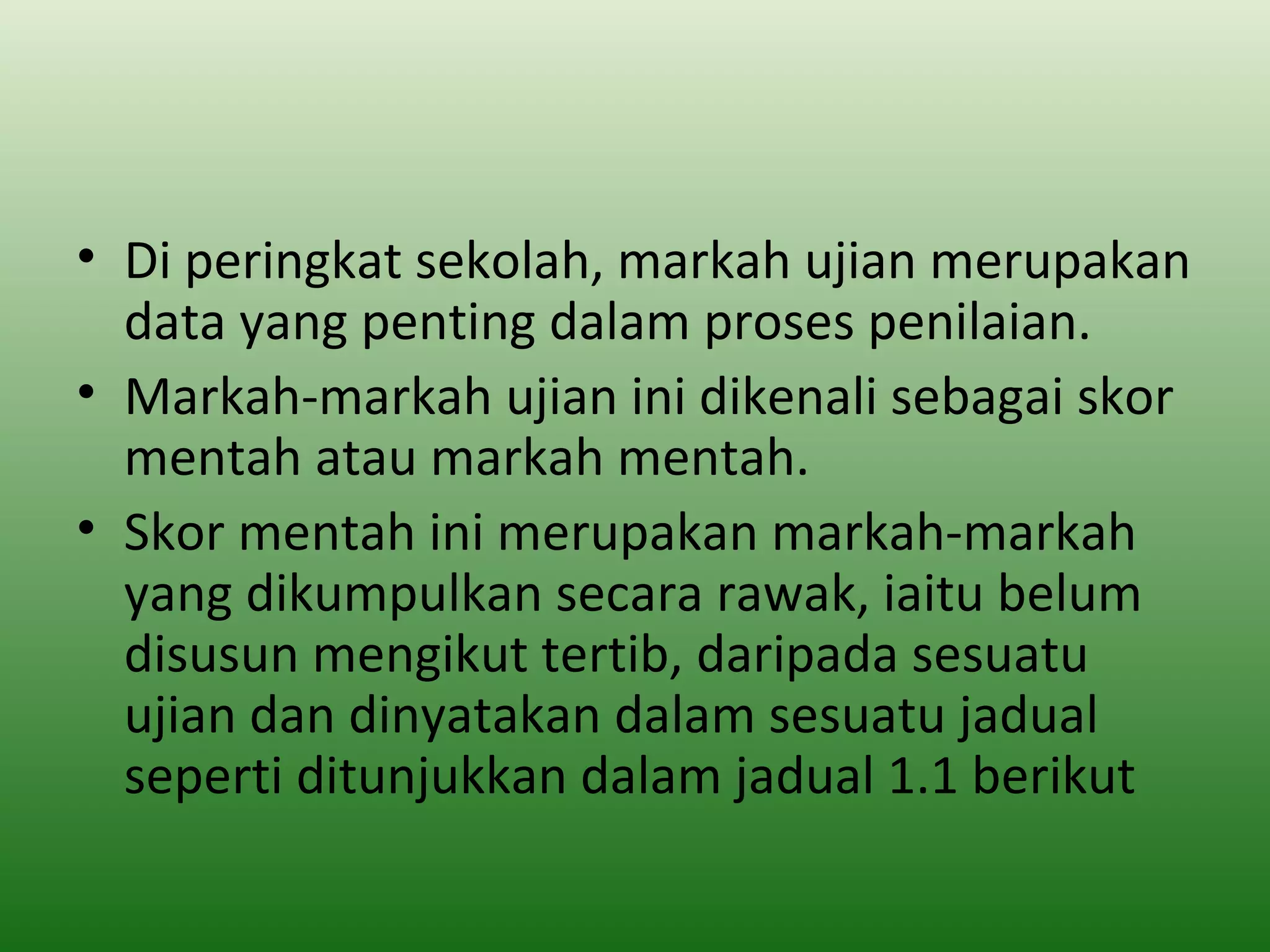 • Di peringkat sekolah, markah ujian merupakan
  data yang penting dalam proses penilaian.
• Markah-markah ujian ini dikenali sebagai skor
  mentah atau markah mentah.
• Skor mentah ini merupakan markah-markah
  yang dikumpulkan secara rawak, iaitu belum
  disusun mengikut tertib, daripada sesuatu
  ujian dan dinyatakan dalam sesuatu jadual
  seperti ditunjukkan dalam jadual 1.1 berikut
 