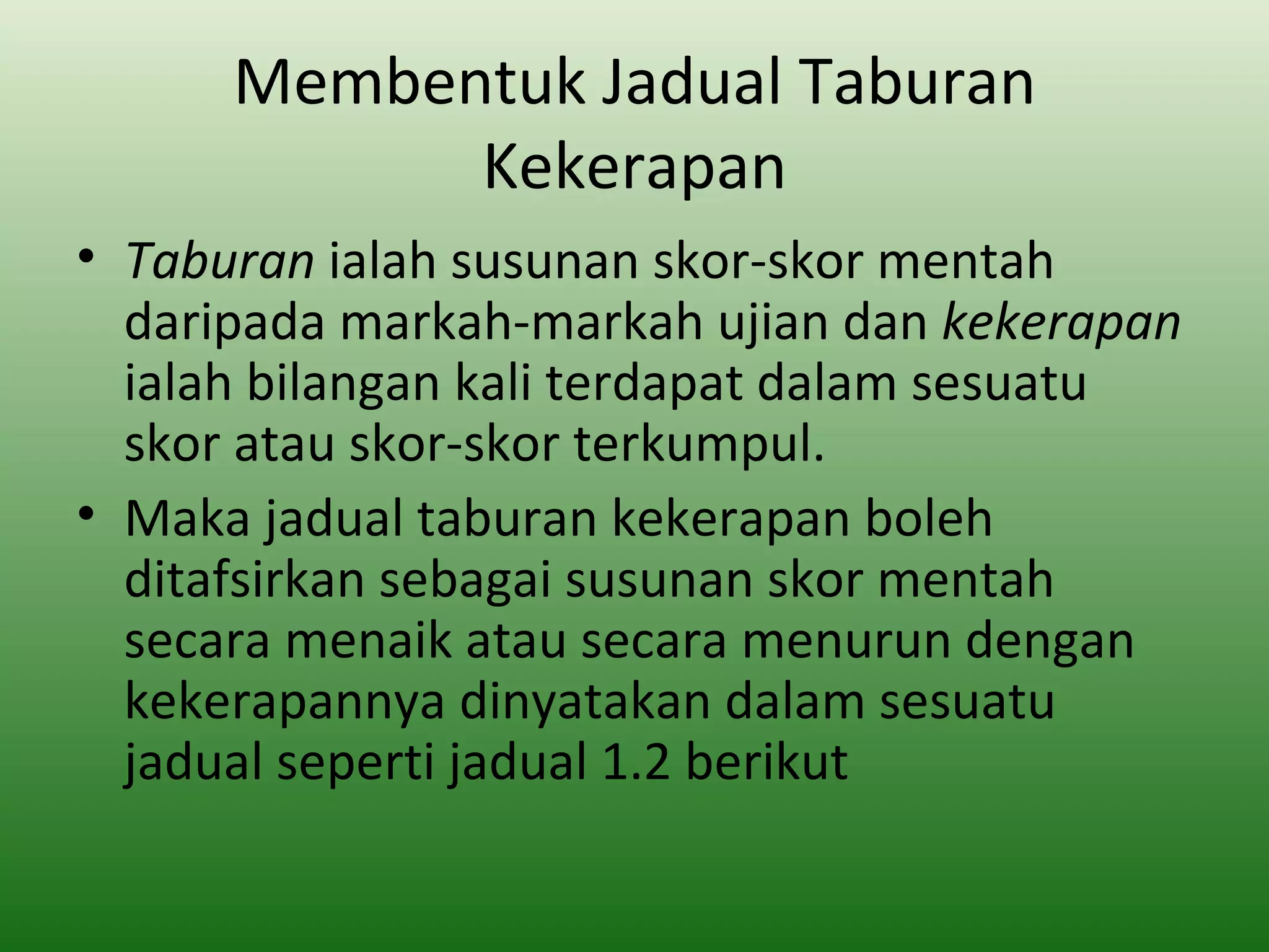 Membentuk Jadual Taburan
            Kekerapan
• Taburan ialah susunan skor-skor mentah
  daripada markah-markah ujian dan kekerapan
  ialah bilangan kali terdapat dalam sesuatu
  skor atau skor-skor terkumpul.
• Maka jadual taburan kekerapan boleh
  ditafsirkan sebagai susunan skor mentah
  secara menaik atau secara menurun dengan
  kekerapannya dinyatakan dalam sesuatu
  jadual seperti jadual 1.2 berikut
 
