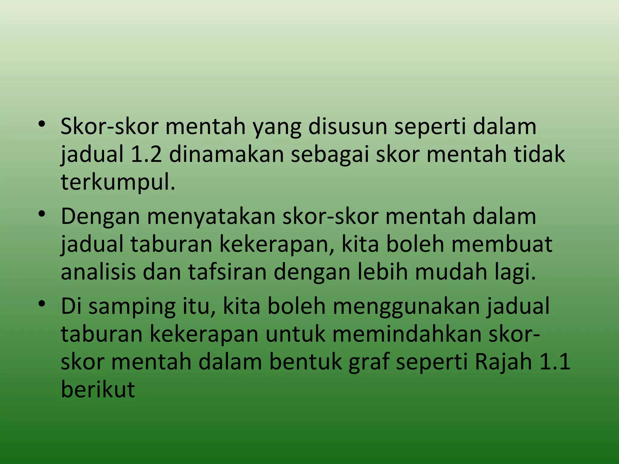 • Skor-skor mentah yang disusun seperti dalam
  jadual 1.2 dinamakan sebagai skor mentah tidak
  terkumpul.
• Dengan menyatakan skor-skor mentah dalam
  jadual taburan kekerapan, kita boleh membuat
  analisis dan tafsiran dengan lebih mudah lagi.
• Di samping itu, kita boleh menggunakan jadual
  taburan kekerapan untuk memindahkan skor-
  skor mentah dalam bentuk graf seperti Rajah 1.1
  berikut
 