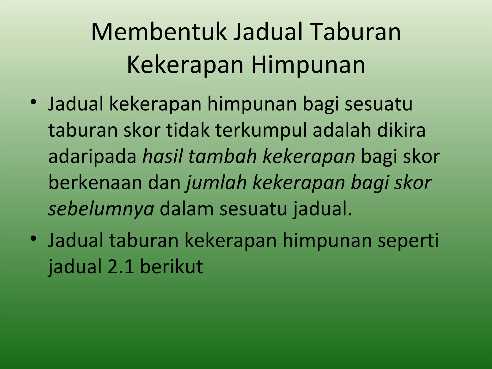 Membentuk Jadual Taburan
        Kekerapan Himpunan
• Jadual kekerapan himpunan bagi sesuatu
  taburan skor tidak terkumpul adalah dikira
  adaripada hasil tambah kekerapan bagi skor
  berkenaan dan jumlah kekerapan bagi skor
  sebelumnya dalam sesuatu jadual.
• Jadual taburan kekerapan himpunan seperti
  jadual 2.1 berikut
 