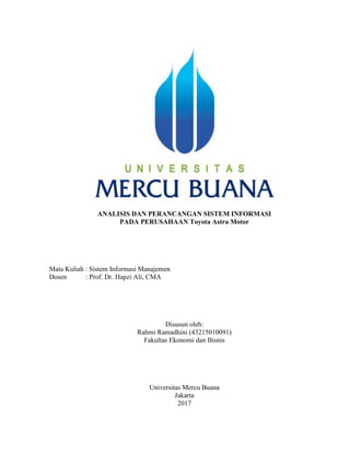 ANALISIS DAN PERANCANGAN SISTEM INFORMASI
PADA PERUSAHAAN Toyota Astra Motor
Mata Kuliah : Sistem Informasi Manajemen
Dosen : Prof. Dr. Hapzi Ali, CMA
Disusun oleh:
Rahmi Ramadhini (43215010091)
Fakultas Ekonomi dan Bisnis
Universitas Mercu Buana
Jakarta
2017
 