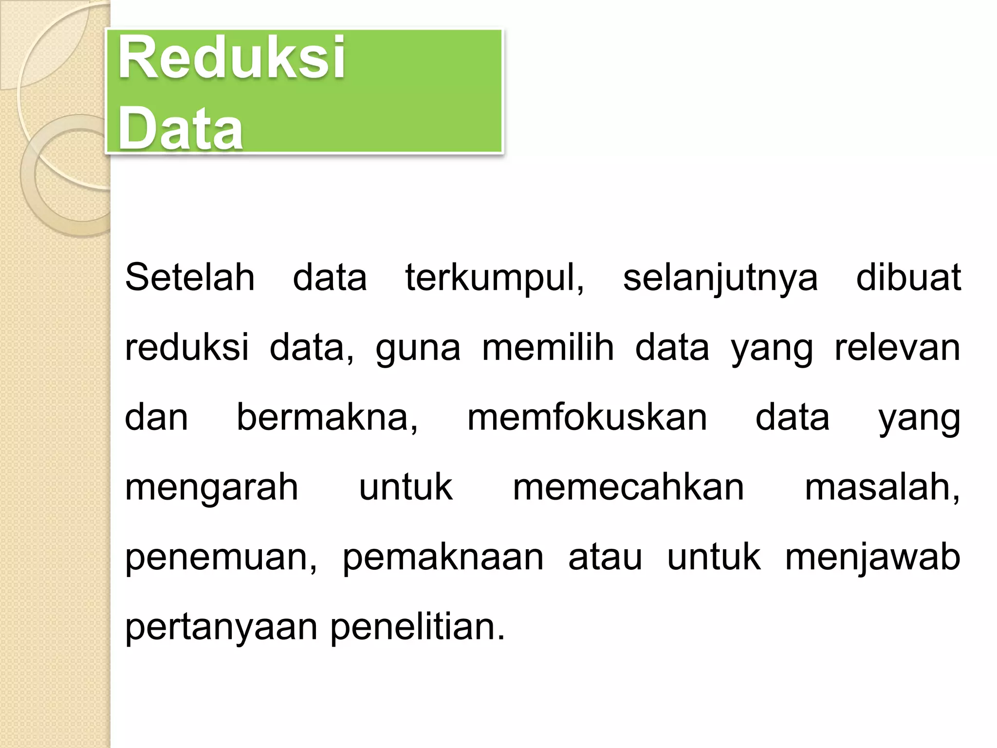 Reduksi
Data
Setelah data terkumpul, selanjutnya dibuat
reduksi data, guna memilih data yang relevan
dan bermakna, memfokuskan data yang
mengarah untuk memecahkan masalah,
penemuan, pemaknaan atau untuk menjawab
pertanyaan penelitian.
 