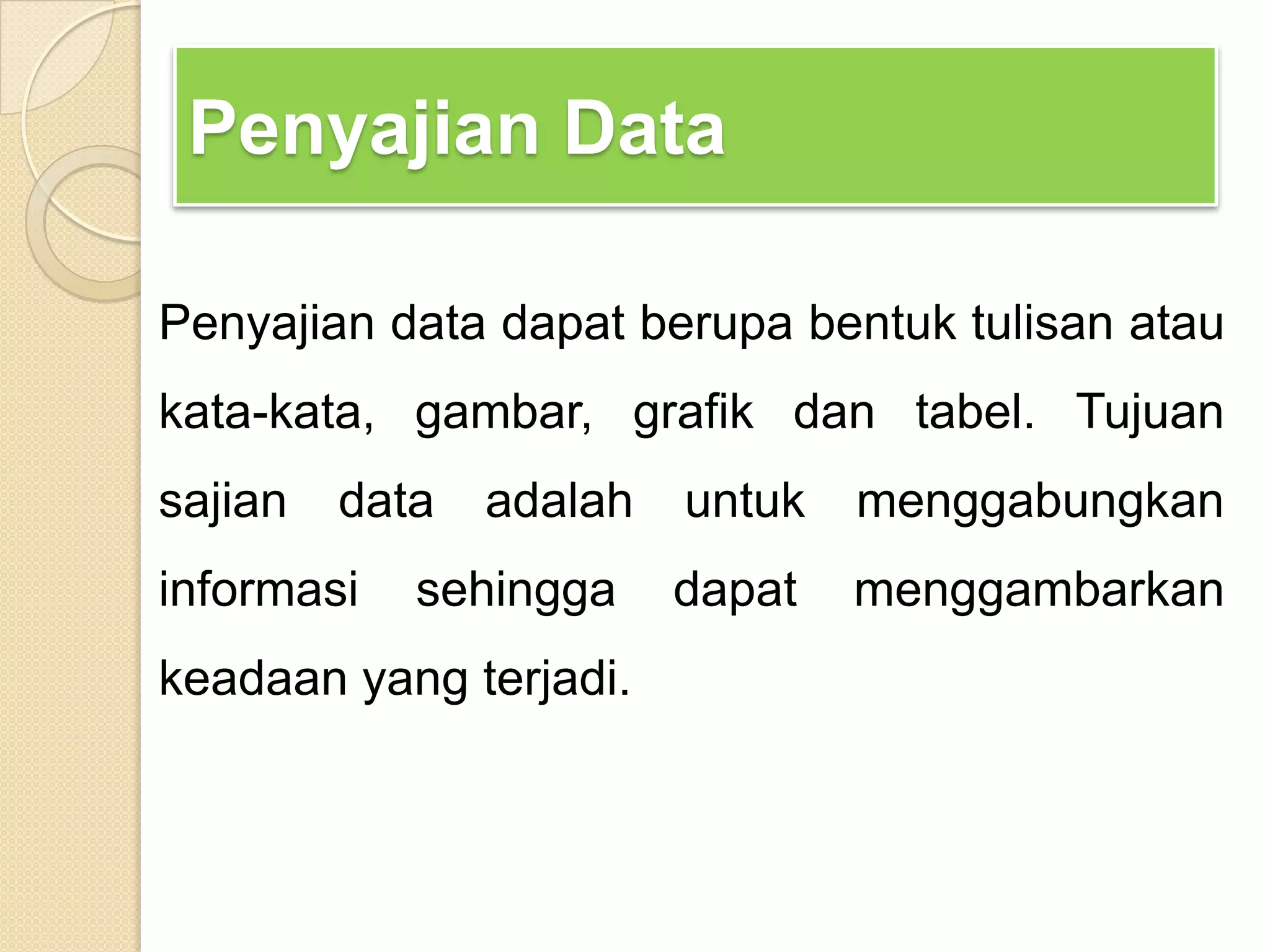 Penyajian Data
Penyajian data dapat berupa bentuk tulisan atau
kata-kata, gambar, grafik dan tabel. Tujuan
sajian data adalah untuk menggabungkan
informasi sehingga dapat menggambarkan
keadaan yang terjadi.
 