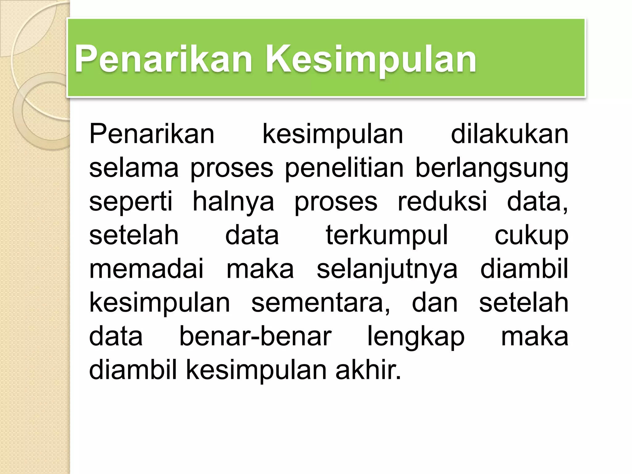Penarikan Kesimpulan
Penarikan kesimpulan dilakukan
selama proses penelitian berlangsung
seperti halnya proses reduksi data,
setelah data terkumpul cukup
memadai maka selanjutnya diambil
kesimpulan sementara, dan setelah
data benar-benar lengkap maka
diambil kesimpulan akhir.
 