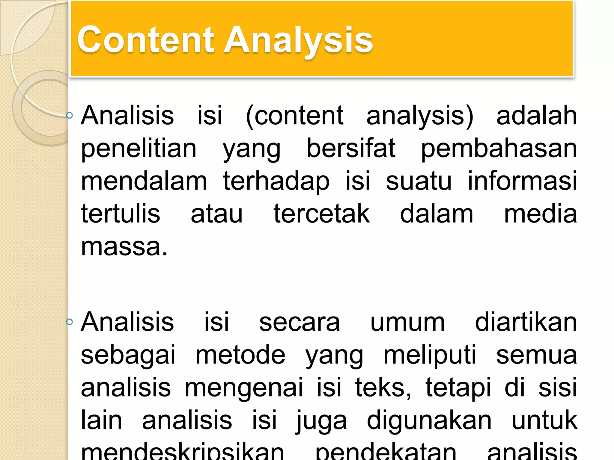 Content Analysis
◦ Analisis isi (content analysis) adalah
penelitian yang bersifat pembahasan
mendalam terhadap isi suatu informasi
tertulis atau tercetak dalam media
massa.
◦ Analisis isi secara umum diartikan
sebagai metode yang meliputi semua
analisis mengenai isi teks, tetapi di sisi
lain analisis isi juga digunakan untuk
 