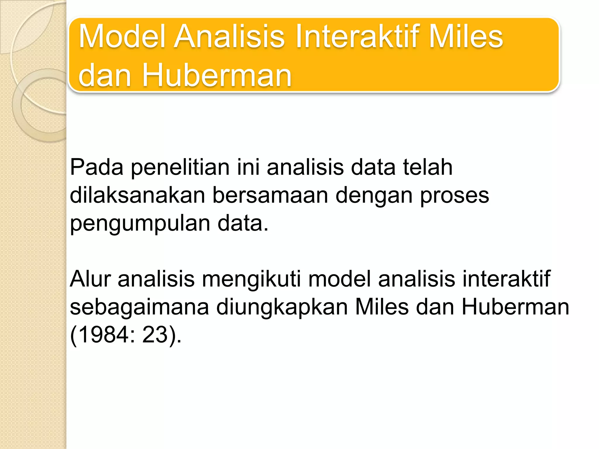 Model Analisis Interaktif Miles
dan Huberman
Pada penelitian ini analisis data telah
dilaksanakan bersamaan dengan proses
pengumpulan data.
Alur analisis mengikuti model analisis interaktif
sebagaimana diungkapkan Miles dan Huberman
(1984: 23).
 