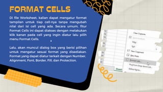 2
Di file Worksheet, kalian dapat mengatur format
tampilan untuk tiap cell-nya tanpa mengubah
nilai dari isi cell yang ada. Secara umum, fitur
Format Cells ini dapat diakses dengan melakukan
klik kanan pada cell yang ingin diatur lalu pilih
menu Format Cells.
Lalu, akan muncul dialog box yang berisi pilihan
untuk mengatur sesuai format yang disediakan.
Format yang dapat diatur terkait dengan Number,
Alignment, Font, Border, Fill, dan Protection.
FORMAT CELLS
 