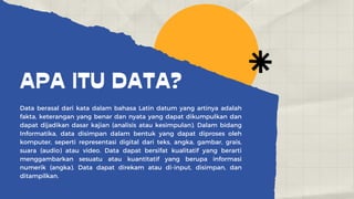 APA ITU DATA?
Data berasal dari kata dalam bahasa Latin datum yang artinya adalah
fakta, keterangan yang benar dan nyata yang dapat dikumpulkan dan
dapat dijadikan dasar kajian (analisis atau kesimpulan). Dalam bidang
Informatika, data disimpan dalam bentuk yang dapat diproses oleh
komputer, seperti representasi digital dari teks, angka, gambar, grais,
suara (audio) atau video. Data dapat bersifat kualitatif yang berarti
menggambarkan sesuatu atau kuantitatif yang berupa informasi
numerik (angka). Data dapat direkam atau di-input, disimpan, dan
ditampilkan.
 