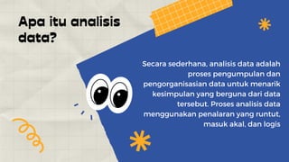 Apa itu analisis
data?
Secara sederhana, analisis data adalah
proses pengumpulan dan
pengorganisasian data untuk menarik
kesimpulan yang berguna dari data
tersebut. Proses analisis data
menggunakan penalaran yang runtut,
masuk akal, dan logis
 